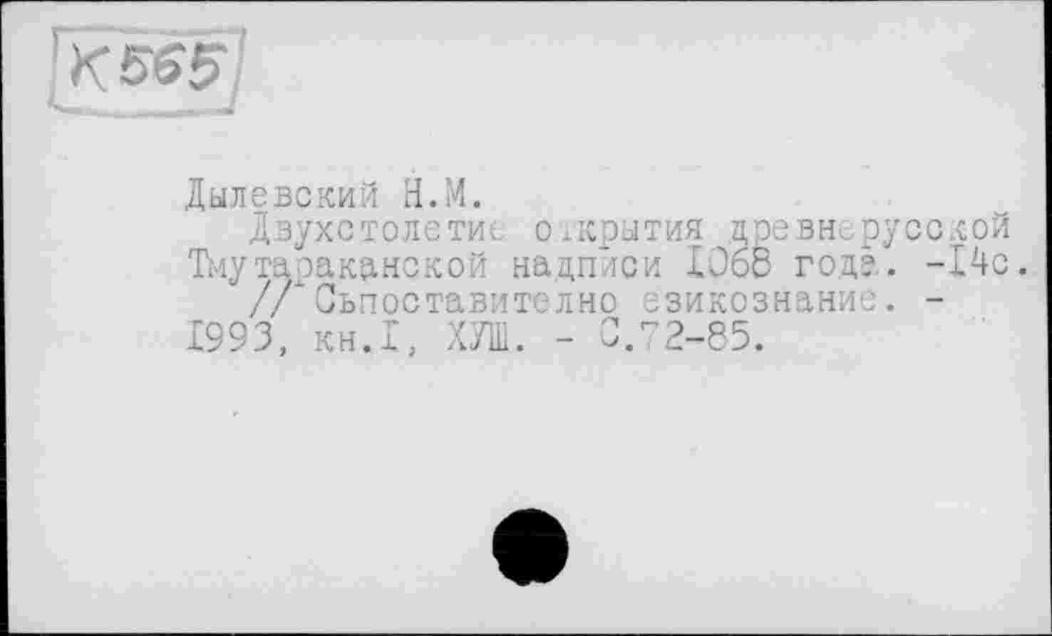 ﻿к565 ’
НИ ЯГ
Дылевский Н.М.
Двухстолетие открытия древнерусской Тмутаракднекой надписи Юбо года. -14с.
/ЛСьпоставително озикознание. -1993, кн.1, ХУШ. - СЛ2-85.